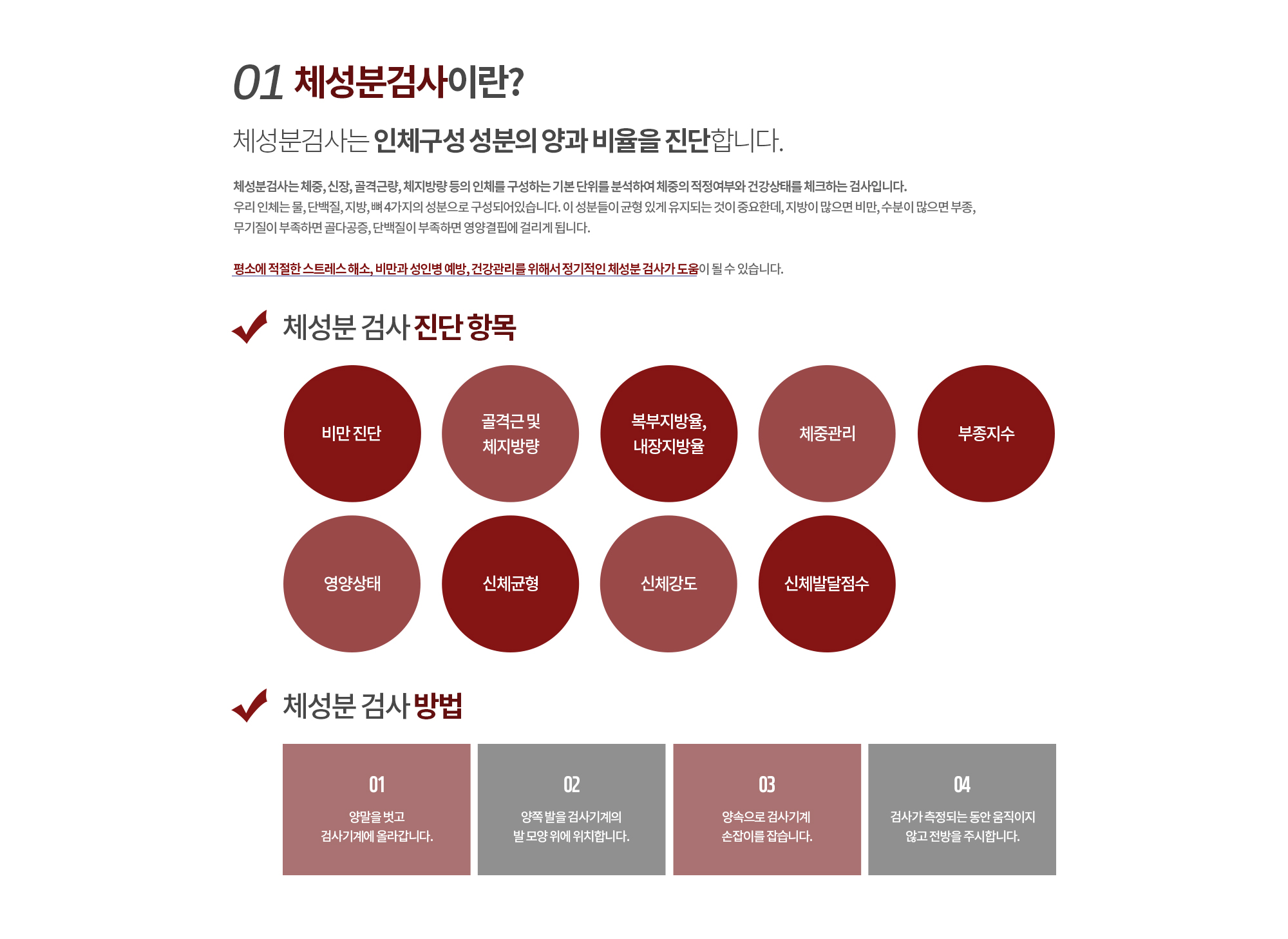 01.체성분검사란? 
		체성분검사는 인체구성 성분의 양과 비율을 진단합니다.
		체성분검사는 체중, 신장, 골격근량, 체지방량 등의 인체를 구성하는 기본 단위를 분석하여 체중의 적정여부와 건강상태를 체크하는 검사입니다. 우리 인체는 물, 단백질, 지방, 뼈 4가지의 성분으로 구성되어있습니다. 이 성분들이 균형 있게 유지되는 것이 중요한데, 지방이 많으면 비만, 수분이 많으면 부종, 무기질이 부족하면 골다공증, 단백질이 부족하면 영양결핍에 걸리게 됩니다. 

		평소에 적절한 스트레스 해소, 비만과 성인병 예방, 건강관리를 위해서 정기적인 체성분 검사가 도움이 될 수 있습니다.
		
		체성분 검사 진단 항목
		비만 진단
		골격근 및 체지방량
		복부지방율, 내장지방율
		체중관리
		부종지수
		영양상태
		신체균형
		신체강도
		신체발달점수

		체성분 검사 방법
		양말을 벗고 검사기계에 올라갑니다.
		양쪽 발을 검사기계의 발 모양 위에 위치합니다.
		양속으로 검사기계 손잡이를 잡습니다.
		검사가 측정되는 동안 움직이지 않고 전방을 주시합니다.
