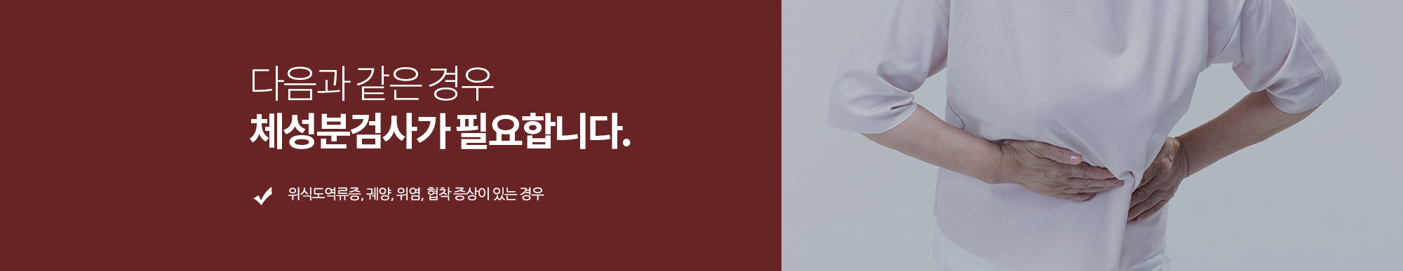 다음과 같은 경우 체성분검사가 필요합니다. 
		복부 불쾌감, 속쓰림, 구도, 설사, 식욕부진, 혈변 등의 증상이 있는 경우
		위식도역류증, 궤양, 위염, 협착 증상이 있는 경우