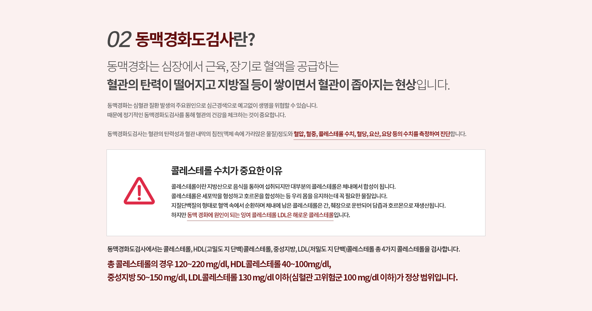 02.동맥경화도검사란? 
		동맥경화는 심장에서 근육, 장기로 혈액을 공급하는 
		혈관의 탄력이 떨어지고 지방질 등이 쌓이면서 혈관이 좁아지는 현상입니다. 
		동맥경화는 심혈관 질환 발생의 주요원인으로 심근경색으로 예고없이 생명을 위협할 수 있습니다. 
		때문에 정기적인 동맥경화도검사를 통해 혈관의 건강을 체크하는 것이 중요합니다. 

		동맥경화도검사는 혈관의 탄력성과 혈관 내막의 침전(액체 속에 가라앉은 물질)정도와
		혈압, 혈중, 콜레스테롤 수치, 혈당, 요산, 요당 등의 수치를 측정하여 진단합니다.

		콜레스테롤 수치가 중요한 이유.
		콜레스테롤이란 지방산으로 음식을 통하여 섭취되지만 대부분의 콜레스테롤은 체내에서 합성이 됩니다. 
		콜레스테롤은 세포막을 형성하고 호르몬을 합성하는 등 우리 몸을 유지하는데 꼭 필요한 물질입니다. 
		지질단백질의 형태로 혈액 속에서 순환하며 체내에 남은 콜레스테롤은 간, 췌장으로 운반되어 담즙과 호르몬으로 재생산됩니다. 하지만 동맥 경화에 원인이 되는 잉여 콜레스테롤은 LDL 즉, 해로운 콜레스테롤입니다.

		동맥경화도검사에서는 콜레스테롤, HDL(고밀도 지 단백)콜레스테롤, 중성지방, LDL(저밀도 지 단백)콜레스테롤
		총 4가지 콜레스테롤을 검사합니다.
		총 콜레스테롤의 경우 120~220 mg/dl, HDL콜레스테롤 40~100mg/dl, 
		중성지방 50~150 mg/dl, LDL콜레스테롤 130 mg/dl 이하(심혈관 고위험군 100 mg/dl 이하)가 정상 범위입니다.