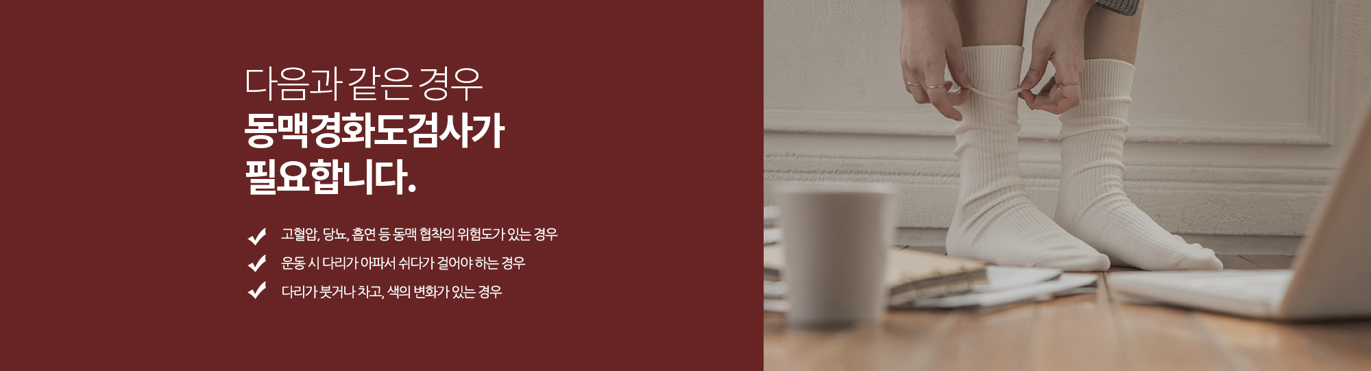 다음과 같은 경우 동맥경화도검사가 필요합니다. 
		고혈압, 당뇨, 흡연 등 동맥 협착의 위험도가 있는 경우
		운동 시 다리가 아파서 쉬다가 걸어야 하는 경우
		다리가 붓거나 차고, 색의 변화가 있는 경우